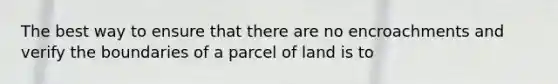 The best way to ensure that there are no encroachments and verify the boundaries of a parcel of land is to