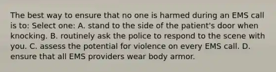 The best way to ensure that no one is harmed during an EMS call is to: Select one: A. stand to the side of the patient's door when knocking. B. routinely ask the police to respond to the scene with you. C. assess the potential for violence on every EMS call. D. ensure that all EMS providers wear body armor.