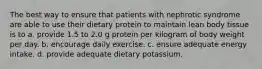 The best way to ensure that patients with nephrotic syndrome are able to use their dietary protein to maintain lean body tissue is to a. provide 1.5 to 2.0 g protein per kilogram of body weight per day. b. encourage daily exercise. c. ensure adequate energy intake. d. provide adequate dietary potassium.