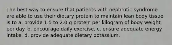 The best way to ensure that patients with nephrotic syndrome are able to use their dietary protein to maintain lean body tissue is to a. provide 1.5 to 2.0 g protein per kilogram of body weight per day. b. encourage daily exercise. c. ensure adequate energy intake. d. provide adequate dietary potassium.