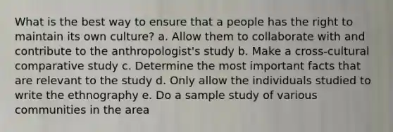 What is the best way to ensure that a people has the right to maintain its own culture? a. Allow them to collaborate with and contribute to the anthropologist's study b. Make a cross-cultural comparative study c. Determine the most important facts that are relevant to the study d. Only allow the individuals studied to write the ethnography e. Do a sample study of various communities in the area