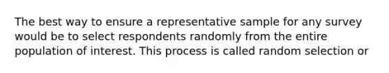 The best way to ensure a representative sample for any survey would be to select respondents randomly from the entire population of interest. This process is called random selection or