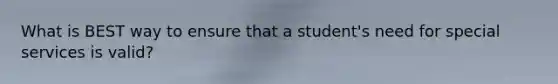 What is BEST way to ensure that a student's need for special services is valid?