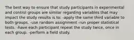 The best way to ensure that study participants in experimental and control groups are similar regarding variables that may impact the study results is to: -apply the same third variable to both groups. -use random assignment -run proper statistical tests. -have each participant repeat the study twice, once in each group. -perform a field study.