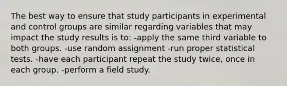 The best way to ensure that study participants in experimental and control groups are similar regarding variables that may impact the study results is to: -apply the same third variable to both groups. -use random assignment -run proper statistical tests. -have each participant repeat the study twice, once in each group. -perform a field study.