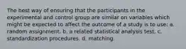 The best way of ensuring that the participants in the experimental and control group are similar on variables which might be expected to affect the outcome of a study is to use: a. random assignment. b. a related statistical analysis test. c. standardization procedures. d. matching.