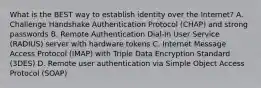 What is the BEST way to establish identity over the Internet? A. Challenge Handshake Authentication Protocol (CHAP) and strong passwords B. Remote Authentication Dial-In User Service (RADIUS) server with hardware tokens C. Internet Message Access Protocol (IMAP) with Triple Data Encryption Standard (3DES) D. Remote user authentication via Simple Object Access Protocol (SOAP)