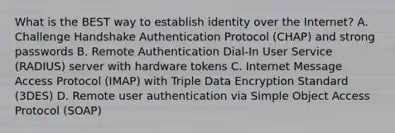 What is the BEST way to establish identity over the Internet? A. Challenge Handshake Authentication Protocol (CHAP) and strong passwords B. Remote Authentication Dial-In User Service (RADIUS) server with hardware tokens C. Internet Message Access Protocol (IMAP) with Triple Data Encryption Standard (3DES) D. Remote user authentication via Simple Object Access Protocol (SOAP)