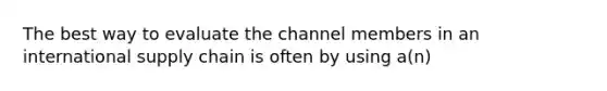 The best way to evaluate the channel members in an international supply chain is often by using a(n)