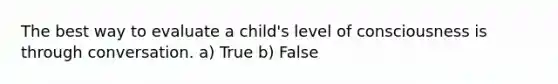 The best way to evaluate a child's level of consciousness is through conversation. a) True b) False