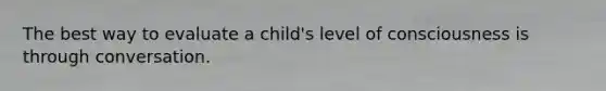 The best way to evaluate a child's level of consciousness is through conversation.