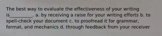 The best way to evaluate the effectiveness of your writing is__________. a. by receiving a raise for your writing efforts b. to spell-check your document c. to proofread it for grammar, format, and mechanics d. through feedback from your receiver