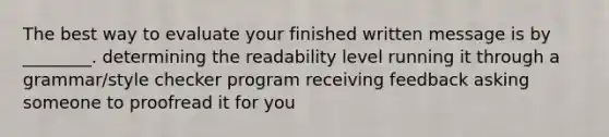 The best way to evaluate your finished written message is by ________. determining the readability level running it through a grammar/style checker program receiving feedback asking someone to proofread it for you