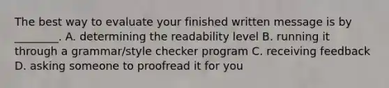 The best way to evaluate your finished written message is by ________. A. determining the readability level B. running it through a grammar/style checker program C. receiving feedback D. asking someone to proofread it for you