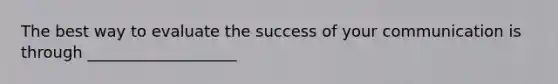 The best way to evaluate the success of your communication is through ___________________