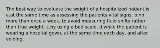 The best way to evaluate the weight of a hospitalized patient is a.at the same time as assessing the patients vital signs. b.no more than once a week, to avoid measuring fluid shifts rather than true weight. c.by using a bed scale. d.while the patient is wearing a hospital gown, at the same time each day, and after voiding.