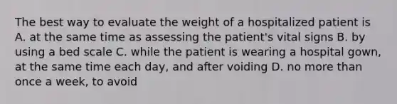 The best way to evaluate the weight of a hospitalized patient is A. at the same time as assessing the patient's vital signs B. by using a bed scale C. while the patient is wearing a hospital gown, at the same time each day, and after voiding D. no more than once a week, to avoid