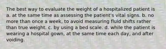 The best way to evaluate the weight of a hospitalized patient is a. at the same time as assessing the patient's vital signs. b. no more than once a week, to avoid measuring fluid shifts rather than true weight. c. by using a bed scale. d. while the patient is wearing a hospital gown, at the same time each day, and after voiding.