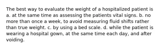 The best way to evaluate the weight of a hospitalized patient is a. at the same time as assessing the patients vital signs. b. no more than once a week, to avoid measuring fluid shifts rather than true weight. c. by using a bed scale. d. while the patient is wearing a hospital gown, at the same time each day, and after voiding.