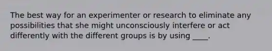 The best way for an experimenter or research to eliminate any possibilities that she might unconsciously interfere or act differently with the different groups is by using ____.