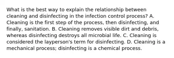 What is the best way to explain the relationship between cleaning and disinfecting in the infection control process? A. Cleaning is the first step of the process, then disinfecting, and finally, sanitation. B. Cleaning removes visible dirt and debris, whereas disinfecting destroys all microbial life. C. Cleaning is considered the layperson's term for disinfecting. D. Cleaning is a mechanical process; disinfecting is a chemical process.