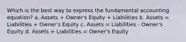 Which is the best way to express the fundamental accounting equation? a. Assets + Owner's Equity + Liabilities b. Assets = Liabilities + Owner's Equity c. Assets = Liabilities - Owner's Equity d. Assets + Liabilities = Owner's Equity