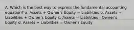 A. Which is the best way to express the fundamental accounting equation? a. Assets + Owner's Equity = Liabilities b. Assets = Liabilities + Owner's Equity c. Assets = Liabilities - Owner's Equity d. Assets + Liabilities = Owner's Equity