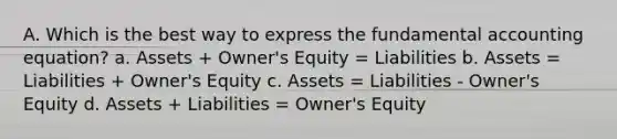 A. Which is the best way to express the fundamental accounting equation? a. Assets + Owner's Equity = Liabilities b. Assets = Liabilities + Owner's Equity c. Assets = Liabilities - Owner's Equity d. Assets + Liabilities = Owner's Equity