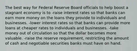 The best way for Federal Reserve Board officials to help boost a stagnant economy is to -raise interest rates so that banks can earn more money on the loans they provide to individuals and businesses. -lower interest rates so that banks can provide more loans at cheaper rates to individuals and businesses. -take money out of circulation so that the dollar becomes more valuable. -raise the reserve requirement, restricting the amount of cash and negotiable securities banks must have on hand.