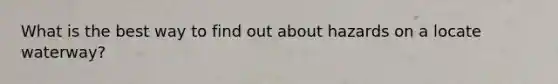 What is the best way to find out about hazards on a locate waterway?