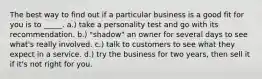 The best way to find out if a particular business is a good fit for you is to _____. a.) take a personality test and go with its recommendation. b.) "shadow" an owner for several days to see what's really involved. c.) talk to customers to see what they expect in a service. d.) try the business for two years, then sell it if it's not right for you.