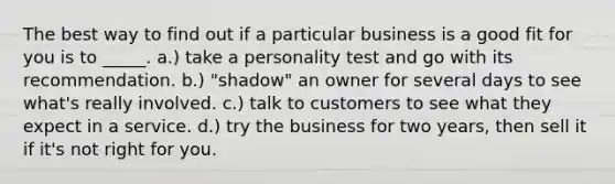 The best way to find out if a particular business is a good fit for you is to _____. a.) take a personality test and go with its recommendation. b.) "shadow" an owner for several days to see what's really involved. c.) talk to customers to see what they expect in a service. d.) try the business for two years, then sell it if it's not right for you.