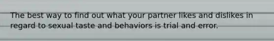 The best way to find out what your partner likes and dislikes in regard to sexual taste and behaviors is trial and error.