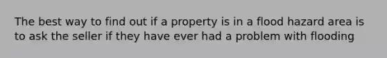 The best way to find out if a property is in a flood hazard area is to ask the seller if they have ever had a problem with flooding