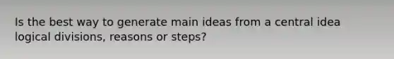 Is the best way to generate main ideas from a central idea logical divisions, reasons or steps?