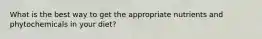 What is the best way to get the appropriate nutrients and phytochemicals in your diet?