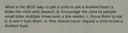 What is the BEST way to get a child to eat a disliked food? a. Bribe the child with dessert. b. Encourage the child to sample small bites multiple times over a few weeks. c. Force them to eat it; it won't hurt them. d. One should never require a child to eat a disliked food.