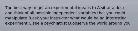 The best way to get an experimental idea is to A.sit at a desk and think of all possible independent variables that you could manipulate B.ask your instructor what would be an interesting experiment C.see a psychiatrist D.observe the world around you