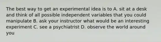 The best way to get an experimental idea is to A. sit at a desk and think of all possible independent variables that you could manipulate B. ask your instructor what would be an interesting experiment C. see a psychiatrist D. observe the world around you