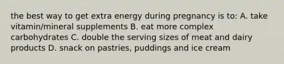 the best way to get extra energy during pregnancy is to: A. take vitamin/mineral supplements B. eat more complex carbohydrates C. double the serving sizes of meat and dairy products D. snack on pastries, puddings and ice cream