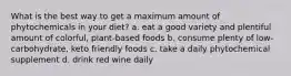 What is the best way to get a maximum amount of phytochemicals in your diet? a. eat a good variety and plentiful amount of colorful, plant-based foods b. consume plenty of low-carbohydrate, keto friendly foods c. take a daily phytochemical supplement d. drink red wine daily