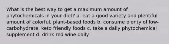 What is the best way to get a maximum amount of phytochemicals in your diet? a. eat a good variety and plentiful amount of colorful, plant-based foods b. consume plenty of low-carbohydrate, keto friendly foods c. take a daily phytochemical supplement d. drink red wine daily