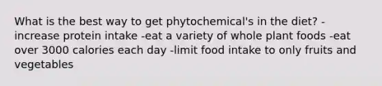 What is the best way to get phytochemical's in the diet? -increase protein intake -eat a variety of whole plant foods -eat over 3000 calories each day -limit food intake to only fruits and vegetables