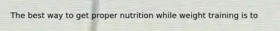 The best way to get proper nutrition while weight training is to