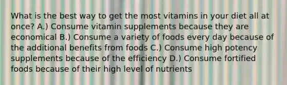 What is the best way to get the most vitamins in your diet all at once? A.) Consume vitamin supplements because they are economical B.) Consume a variety of foods every day because of the additional benefits from foods C.) Consume high potency supplements because of the efficiency D.) Consume fortified foods because of their high level of nutrients