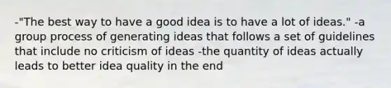 -"The best way to have a good idea is to have a lot of ideas." -a group process of generating ideas that follows a set of guidelines that include no criticism of ideas -the quantity of ideas actually leads to better idea quality in the end