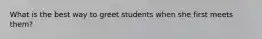What is the best way to greet students when she first meets them?
