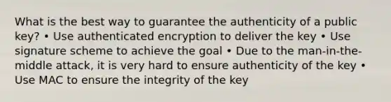 What is the best way to guarantee the authenticity of a public key? • Use authenticated encryption to deliver the key • Use signature scheme to achieve the goal • Due to the man-in-the-middle attack, it is very hard to ensure authenticity of the key • Use MAC to ensure the integrity of the key