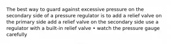 The best way to guard against excessive pressure on the secondary side of a pressure regulator is to add a relief valve on the primary side add a relief valve on the secondary side use a regulator with a built-in relief valve • watch the pressure gauge carefully