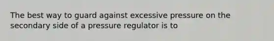 The best way to guard against excessive pressure on the secondary side of a pressure regulator is to